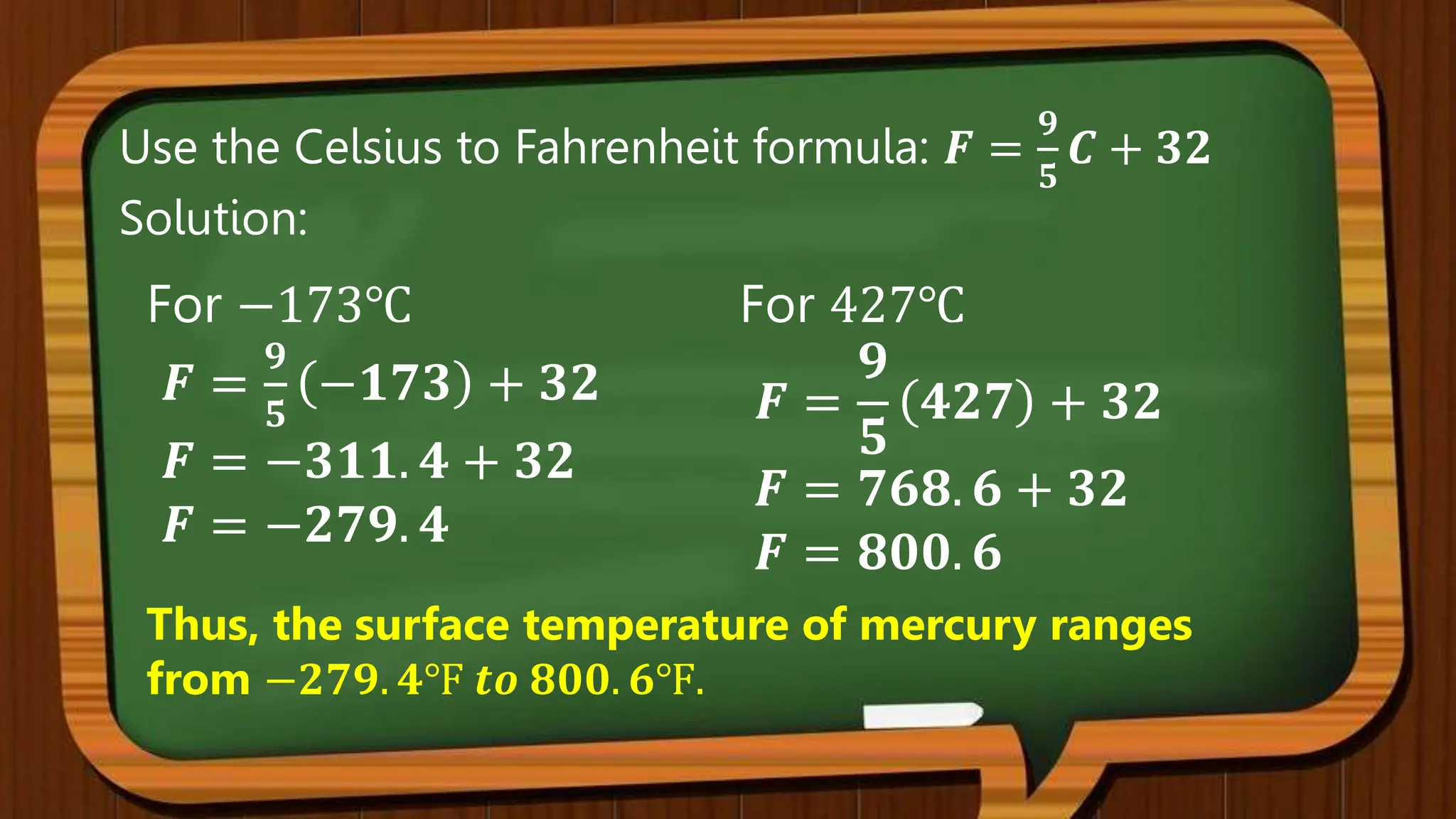 Use the Celsius to Fahrenheit formula: 𝑭 =
𝟗
𝟓
𝑪 + 𝟑𝟐
Solution:
For 427℃
𝑭 =
𝟗
𝟓
𝟒𝟐𝟕 + 𝟑𝟐
𝑭 = 𝟕𝟔𝟖. 𝟔 + 𝟑𝟐
𝑭 = 𝟖𝟎𝟎. 𝟔
Thus, the surface temperature of mercury ranges
from −𝟐𝟕𝟗. 𝟒℉ 𝒕𝒐 𝟖𝟎𝟎. 𝟔℉.
For −173℃
𝑭 =
𝟗
𝟓
−𝟏𝟕𝟑 + 𝟑𝟐
𝑭 = −𝟑𝟏𝟏. 𝟒 + 𝟑𝟐
𝑭 = −𝟐𝟕𝟗. 𝟒
 