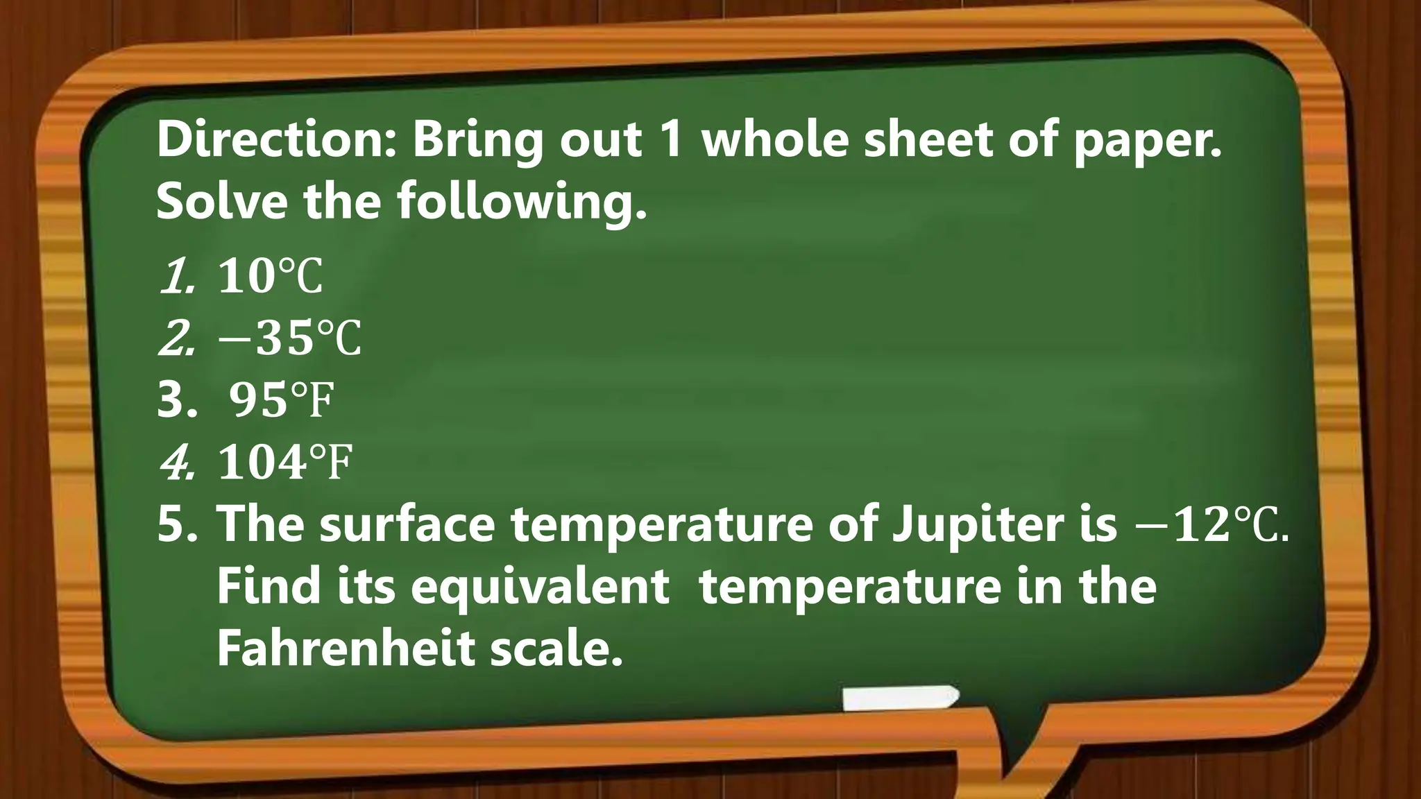 1. 𝟏𝟎℃
2. −𝟑𝟓℃
3. 𝟗𝟓℉
4. 𝟏𝟎𝟒℉
5. The surface temperature of Jupiter is −𝟏𝟐℃.
Find its equivalent temperature in the
Fahrenheit scale.
Direction: Bring out 1 whole sheet of paper.
Solve the following.
 
