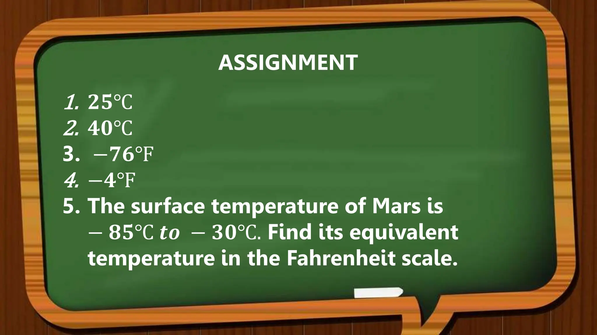1. 𝟐𝟓℃
2. 𝟒𝟎℃
3. −𝟕𝟔℉
4. −𝟒℉
5. The surface temperature of Mars is
− 𝟖𝟓℃ 𝒕𝒐 − 𝟑𝟎℃. Find its equivalent
temperature in the Fahrenheit scale.
ASSIGNMENT
 