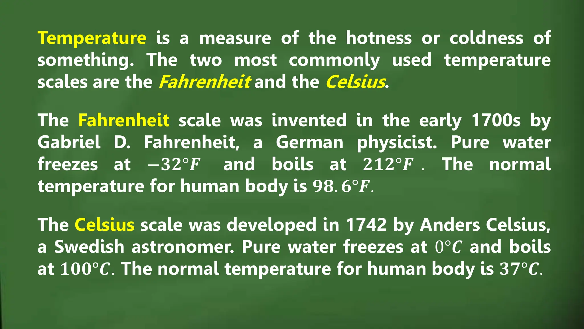 Temperature is a measure of the hotness or coldness of
something. The two most commonly used temperature
scales are the Fahrenheit and the Celsius.
The Fahrenheit scale was invented in the early 1700s by
Gabriel D. Fahrenheit, a German physicist. Pure water
freezes at −𝟑𝟐°𝑭 and boils at 𝟐𝟏𝟐°𝑭 . The normal
temperature for human body is 𝟗𝟖. 𝟔°𝑭.
The Celsius scale was developed in 1742 by Anders Celsius,
a Swedish astronomer. Pure water freezes at 0°𝑪 and boils
at 𝟏𝟎𝟎°𝑪. The normal temperature for human body is 𝟑𝟕°𝑪.
 