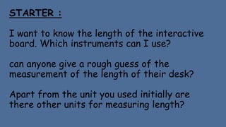 STARTER :
I want to know the length of the interactive
board. Which instruments can I use?
can anyone give a rough guess of the
measurement of the length of their desk?
Apart from the unit you used initially are
there other units for measuring length?
 