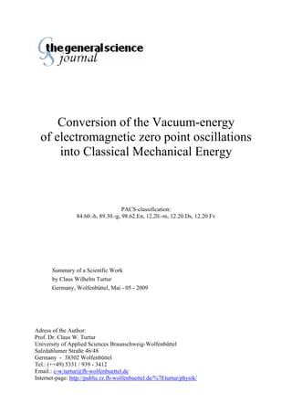 Conversion of the Vacuum-energy
of electromagnetic zero point oscillations
into Classical Mechanical Energy
PACS-classification:
84.60.-h, 89.30.-g, 98.62.En, 12.20.-m, 12.20.Ds, 12.20.Fv
Summary of a Scientfic Work
by Claus Wilhelm Turtur
Germany, Wolfenbüttel, Mai - 05 - 2009
Adress of the Author:
Prof. Dr. Claus W. Turtur
University of Applied Sciences Braunschweig-Wolfenbüttel
Salzdahlumer Straße 46/48
Germany - 38302 Wolfenbüttel
Tel.: (++49) 5331 / 939 - 3412
Email.: c-w.turtur@fh-wolfenbuettel.de
Internet-page: http://public.rz.fh-wolfenbuettel.de/%7Eturtur/physik/
 