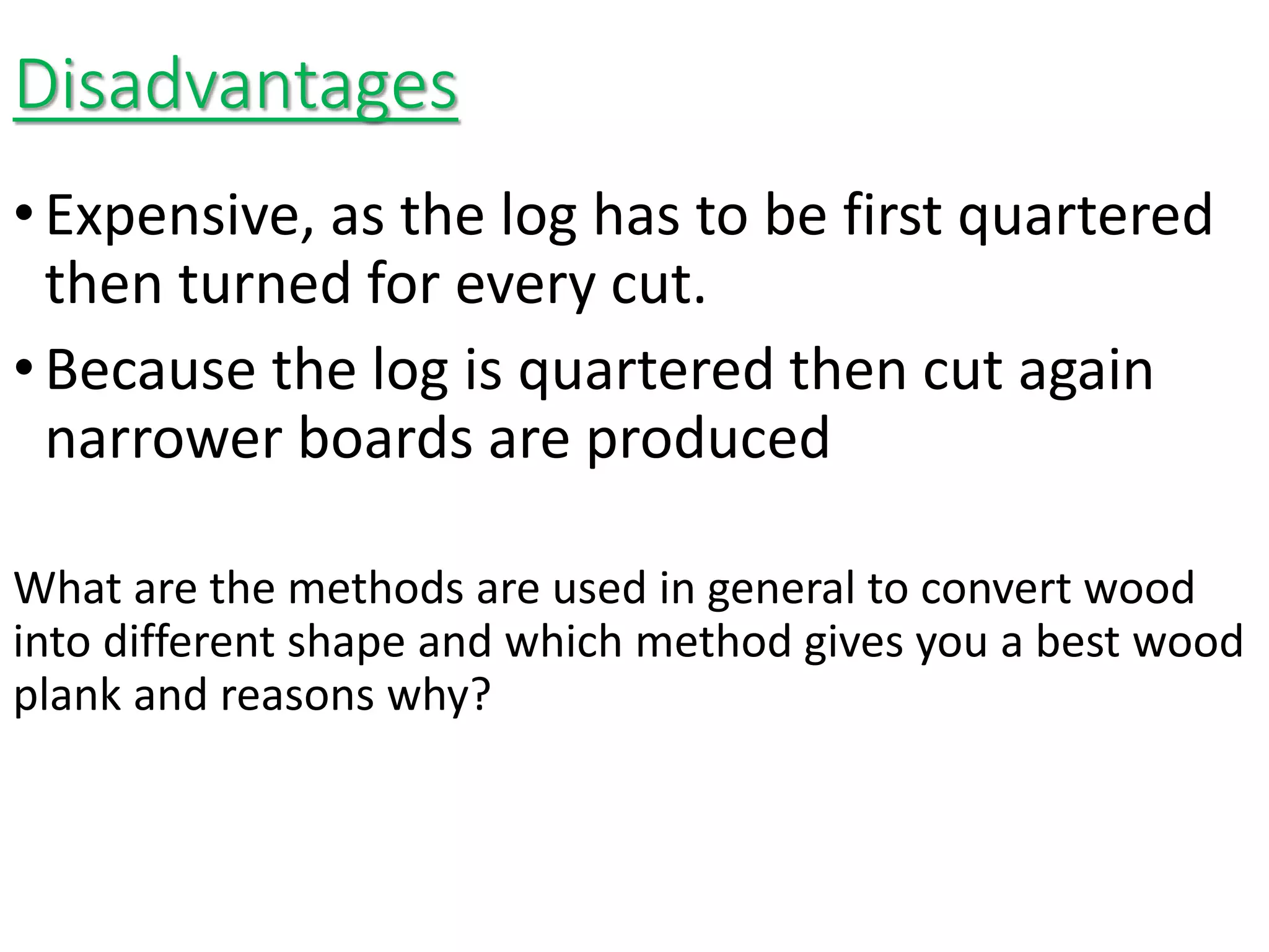 Disadvantages
•Expensive, as the log has to be first quartered
then turned for every cut.
•Because the log is quartered then cut again
narrower boards are produced
What are the methods are used in general to convert wood
into different shape and which method gives you a best wood
plank and reasons why?
 