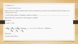 Example no. 2
• Convert 2 yards to cm
Since there is no direct relation from yard to centimeter,you need to trace relations that can help you to
convert yard to cm.
1 yard=3 feet,1 foot = 12 inches, 1 inch= 2. 54 cm
(Remember the conversion is from larger to smaller)
Solutions:
2 yards = ? Cm
2 yards x 3 ft x 12 in x 2.54 cm = 2 x 3 x 12 x 2.54 cm = 182.88 cm
1 yd 1 ft 1 in
Therefore
2 yards is 182. 88 cm
 