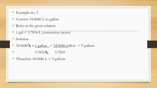 • Example no. 3
• Convert 34.0686 L to gallon
• Refer to the given relation
• 1 gal = 3.7854 L (conversion factor)
• Solution
• 34.0686 L x 1 gallon = 34.0686 gallon = 9 gallons
• 3.7854 L 3.7854
• Therefore 34.0686 L = 9 gallons
 