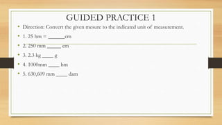 GUIDED PRACTICE 1
• Direction: Convert the given mesure to the indicated unit of measurement.
• 1. 25 hm = ______cm
• 2. 250 mm _____ cm
• 3. 2.3 kg ____ g
• 4. 1000mm ____ hm
• 5. 630,609 mm ____ dam
 