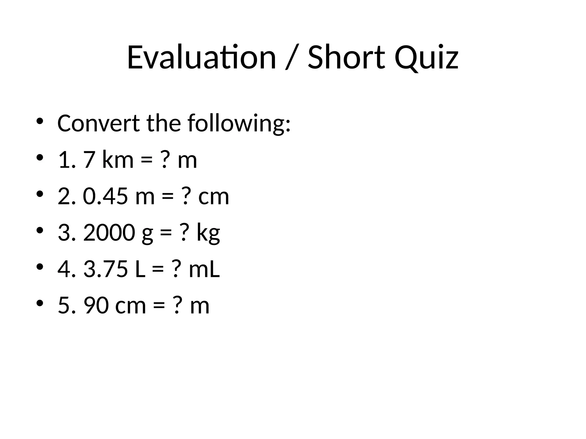 Evaluation / Short Quiz
• Convert the following:
• 1. 7 km = ? m
• 2. 0.45 m = ? cm
• 3. 2000 g = ? kg
• 4. 3.75 L = ? mL
• 5. 90 cm = ? m
 