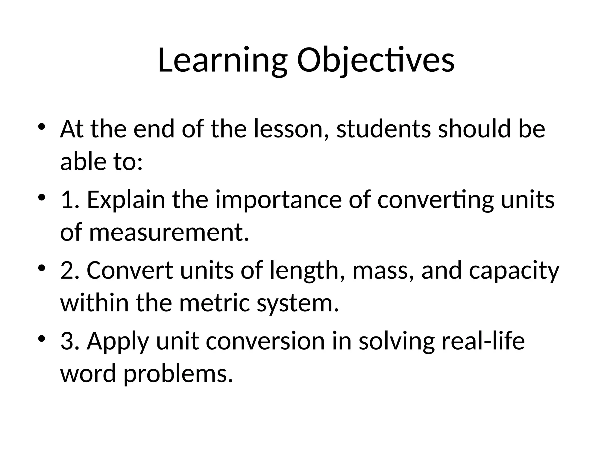 Learning Objectives
• At the end of the lesson, students should be
able to:
• 1. Explain the importance of converting units
of measurement.
• 2. Convert units of length, mass, and capacity
within the metric system.
• 3. Apply unit conversion in solving real-life
word problems.
 