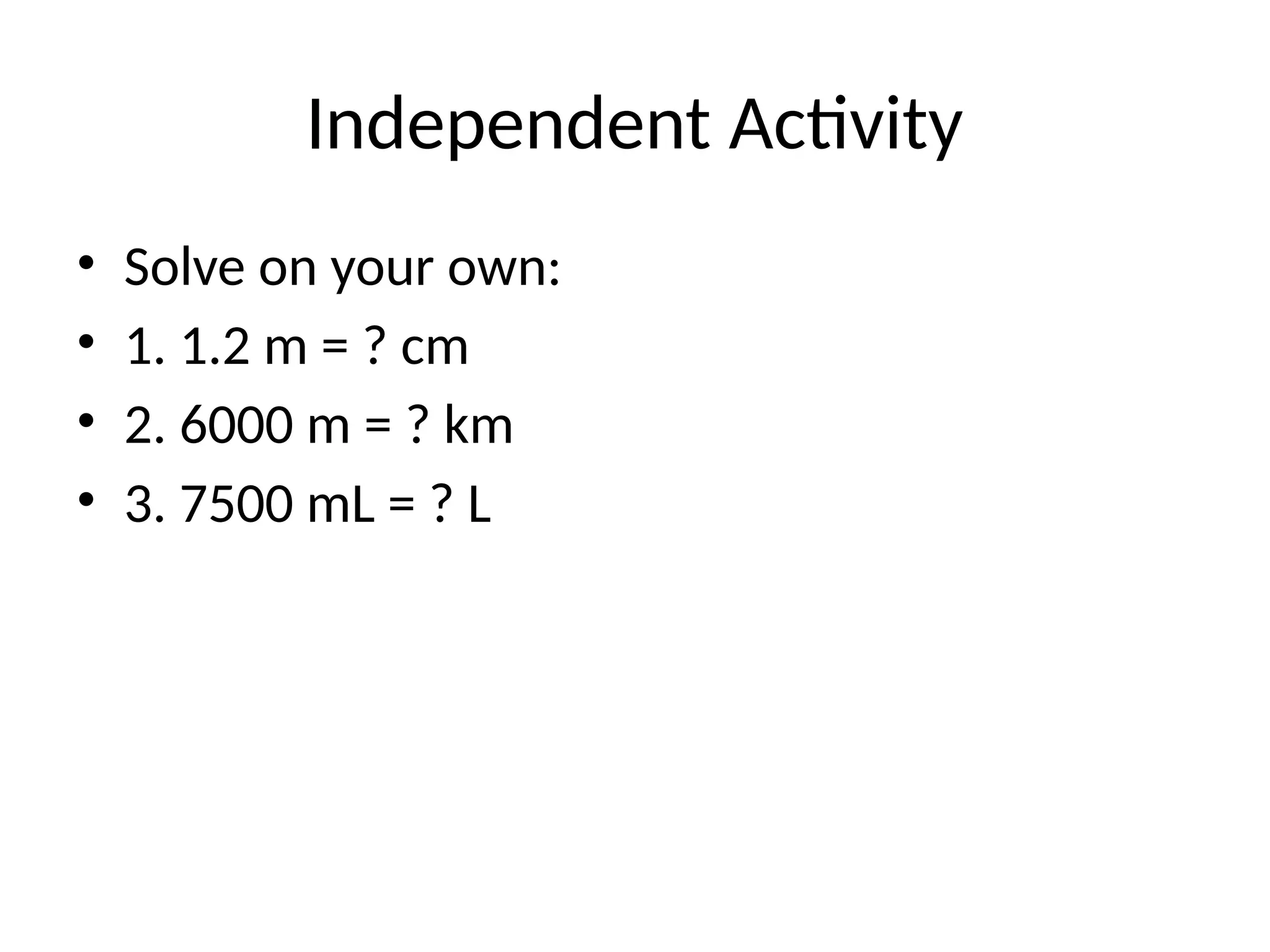 Independent Activity
• Solve on your own:
• 1. 1.2 m = ? cm
• 2. 6000 m = ? km
• 3. 7500 mL = ? L
 
