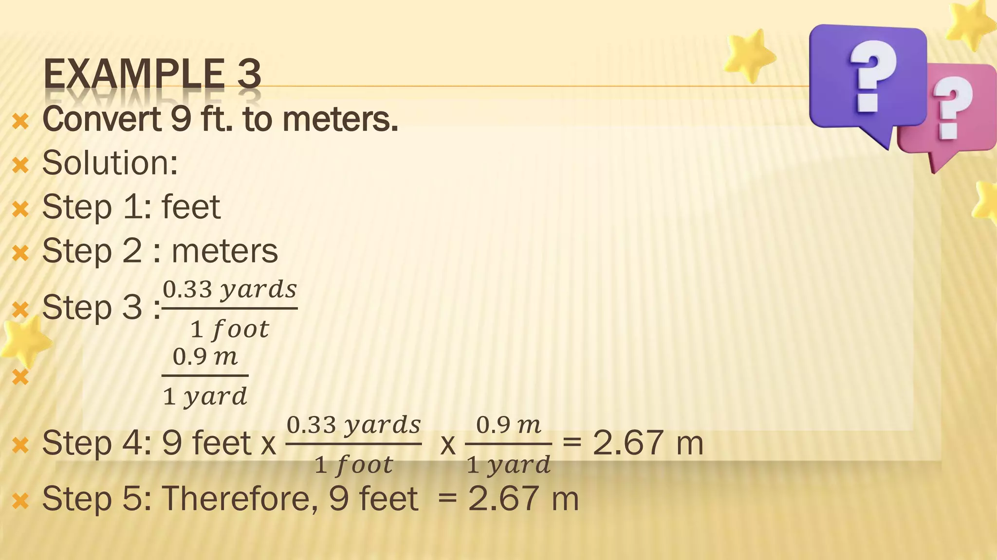  Convert 9 ft. to meters.
 Solution:
 Step 1: feet
 Step 2 : meters
 Step 3 :
0.33 𝑦𝑎𝑟𝑑𝑠
1 𝑓𝑜𝑜𝑡

0.9 𝑚
1 𝑦𝑎𝑟𝑑
 Step 4: 9 feet x
0.33 𝑦𝑎𝑟𝑑𝑠
1 𝑓𝑜𝑜𝑡
x
0.9 𝑚
1 𝑦𝑎𝑟𝑑
= 2.67 m
 Step 5: Therefore, 9 feet = 2.67 m
EXAMPLE 3
 