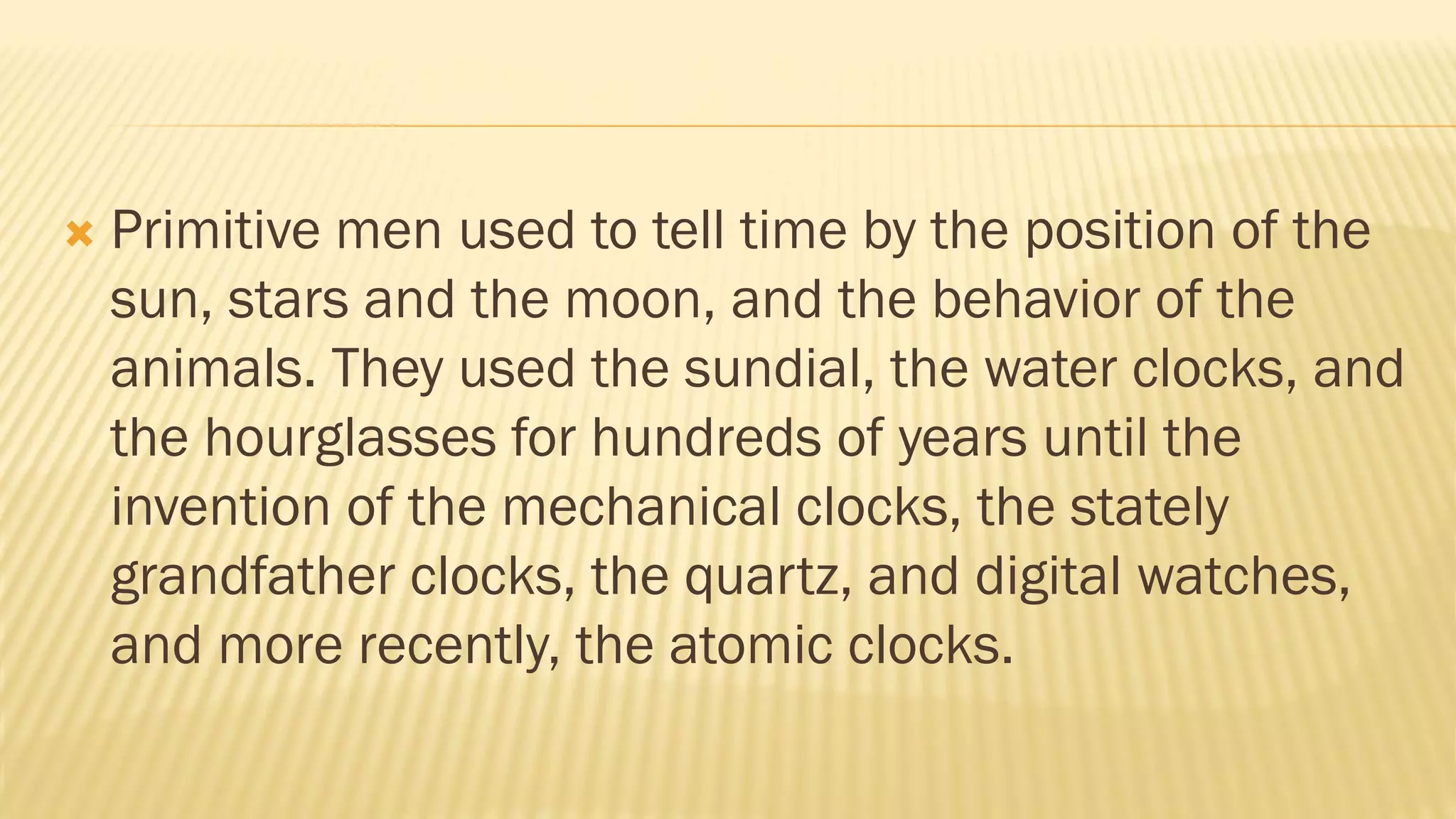  Primitive men used to tell time by the position of the
sun, stars and the moon, and the behavior of the
animals. They used the sundial, the water clocks, and
the hourglasses for hundreds of years until the
invention of the mechanical clocks, the stately
grandfather clocks, the quartz, and digital watches,
and more recently, the atomic clocks.
 