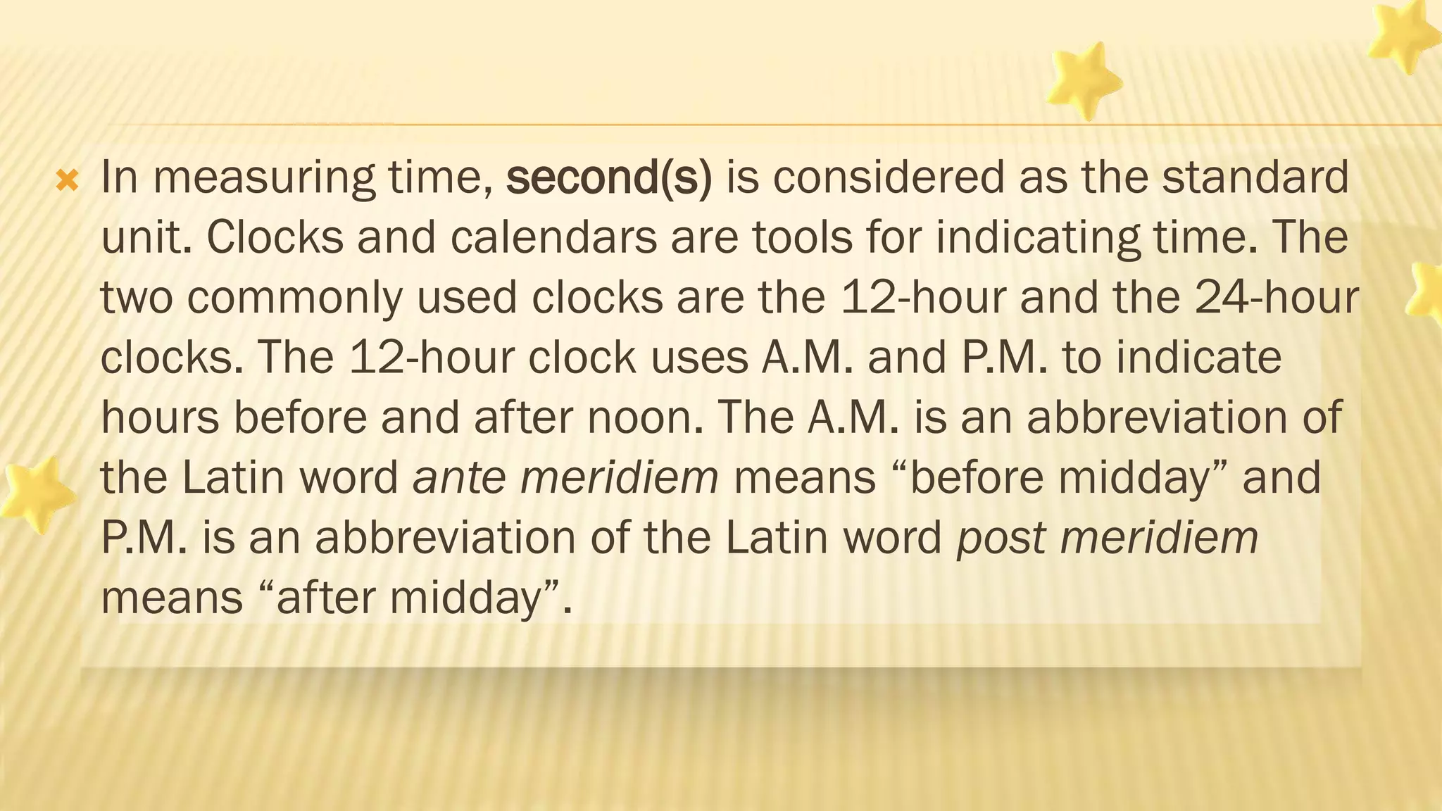  In measuring time, second(s) is considered as the standard
unit. Clocks and calendars are tools for indicating time. The
two commonly used clocks are the 12-hour and the 24-hour
clocks. The 12-hour clock uses A.M. and P.M. to indicate
hours before and after noon. The A.M. is an abbreviation of
the Latin word ante meridiem means “before midday” and
P.M. is an abbreviation of the Latin word post meridiem
means “after midday”.
 