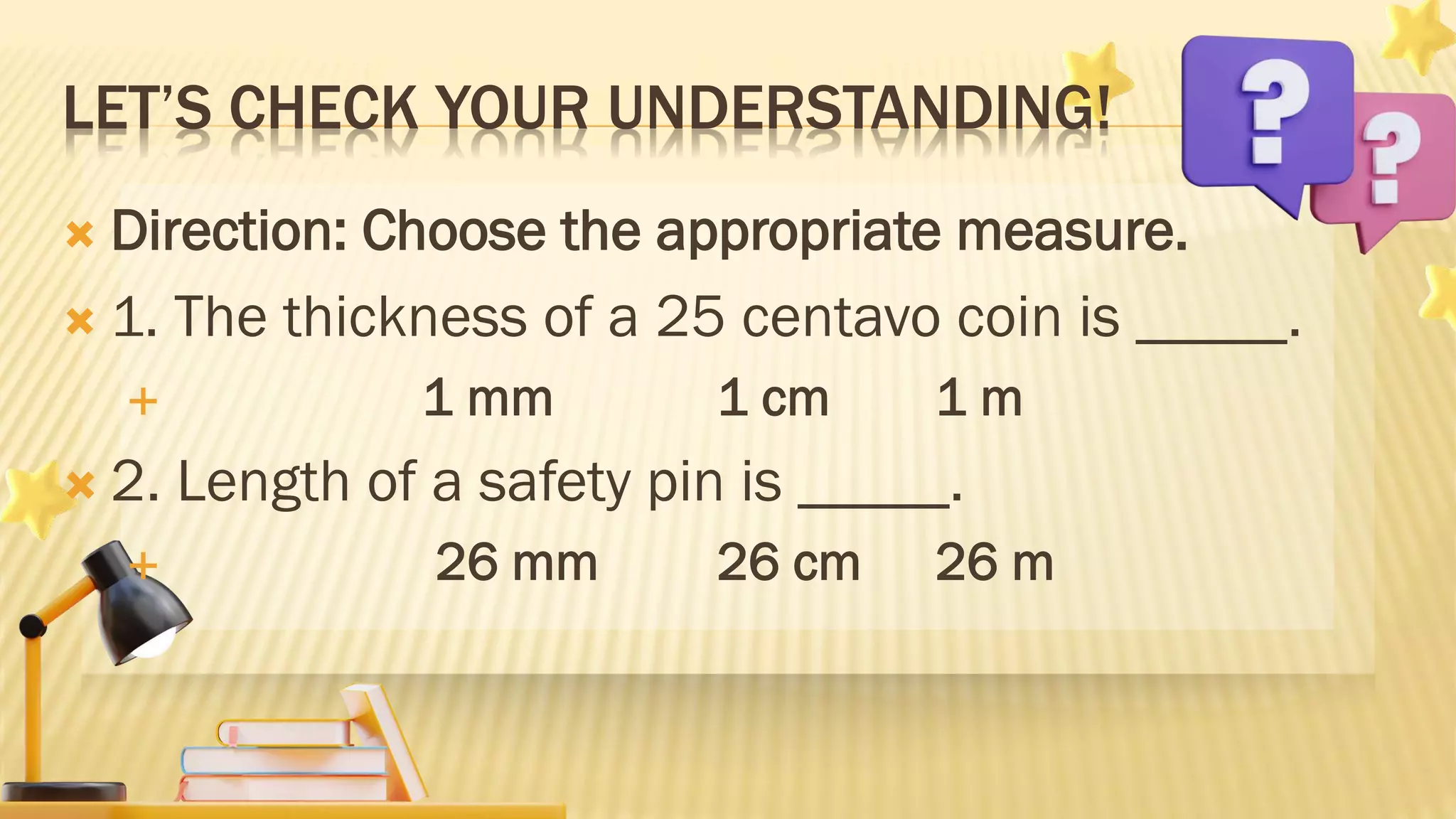 LET’S CHECK YOUR UNDERSTANDING!
 Direction: Choose the appropriate measure.
 1. The thickness of a 25 centavo coin is _____.
 1 mm 1 cm 1 m
 2. Length of a safety pin is _____.
 26 mm 26 cm 26 m
 