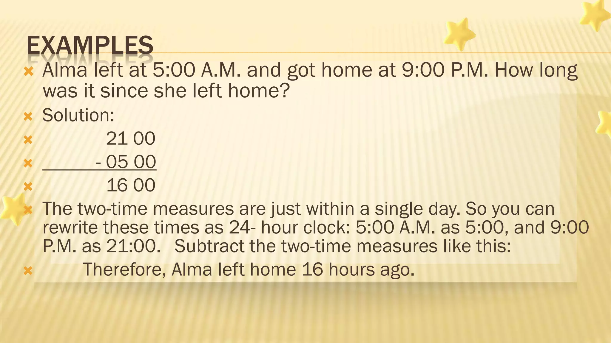 EXAMPLES
 Alma left at 5:00 A.M. and got home at 9:00 P.M. How long
was it since she left home?
 Solution:
 21 00
 - 05 00
 16 00
 The two-time measures are just within a single day. So you can
rewrite these times as 24- hour clock: 5:00 A.M. as 5:00, and 9:00
P.M. as 21:00. Subtract the two-time measures like this:
 Therefore, Alma left home 16 hours ago.
 