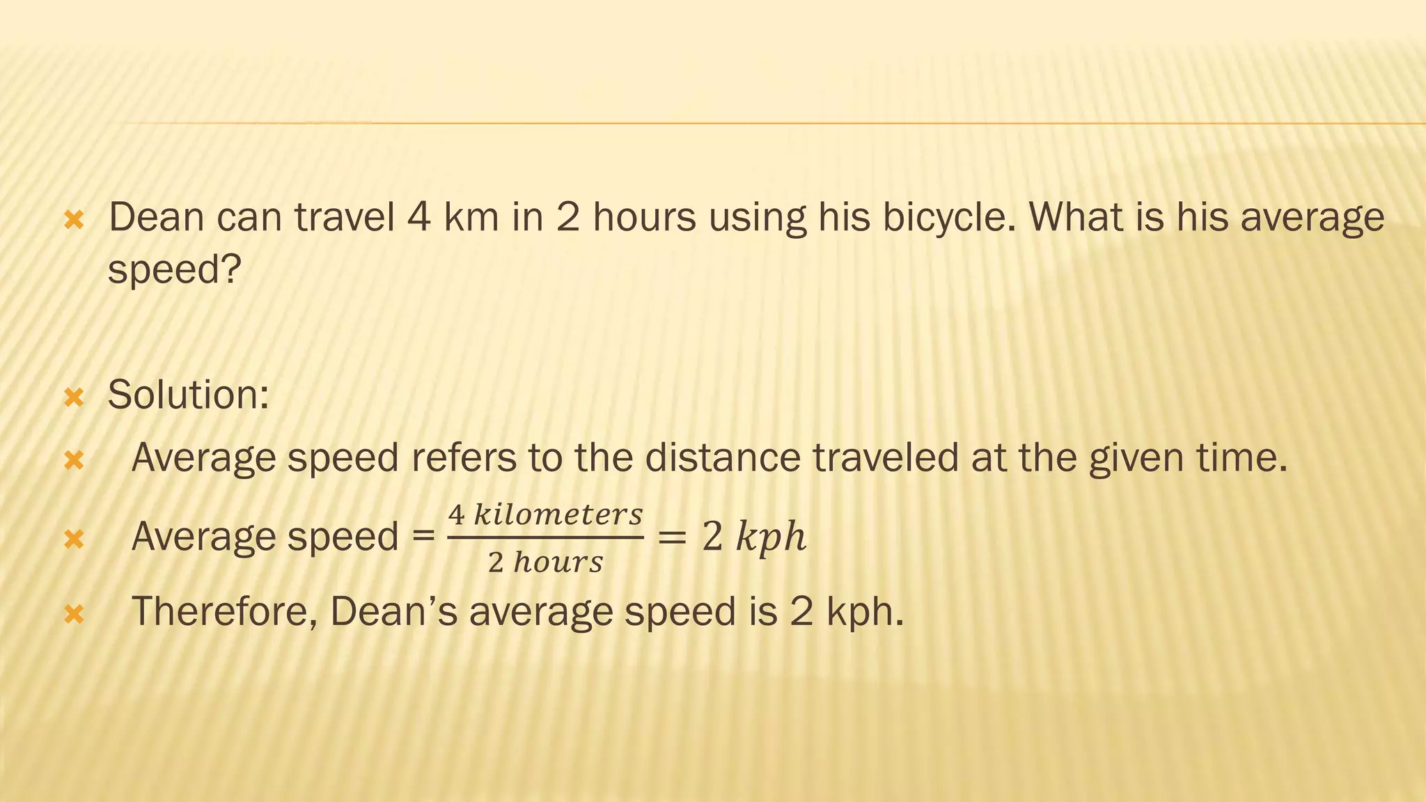  Dean can travel 4 km in 2 hours using his bicycle. What is his average
speed?
 Solution:
 Average speed refers to the distance traveled at the given time.
 Average speed =
4 𝑘𝑖𝑙𝑜𝑚𝑒𝑡𝑒𝑟𝑠
2 ℎ𝑜𝑢𝑟𝑠
= 2 𝑘𝑝ℎ
 Therefore, Dean’s average speed is 2 kph.
 