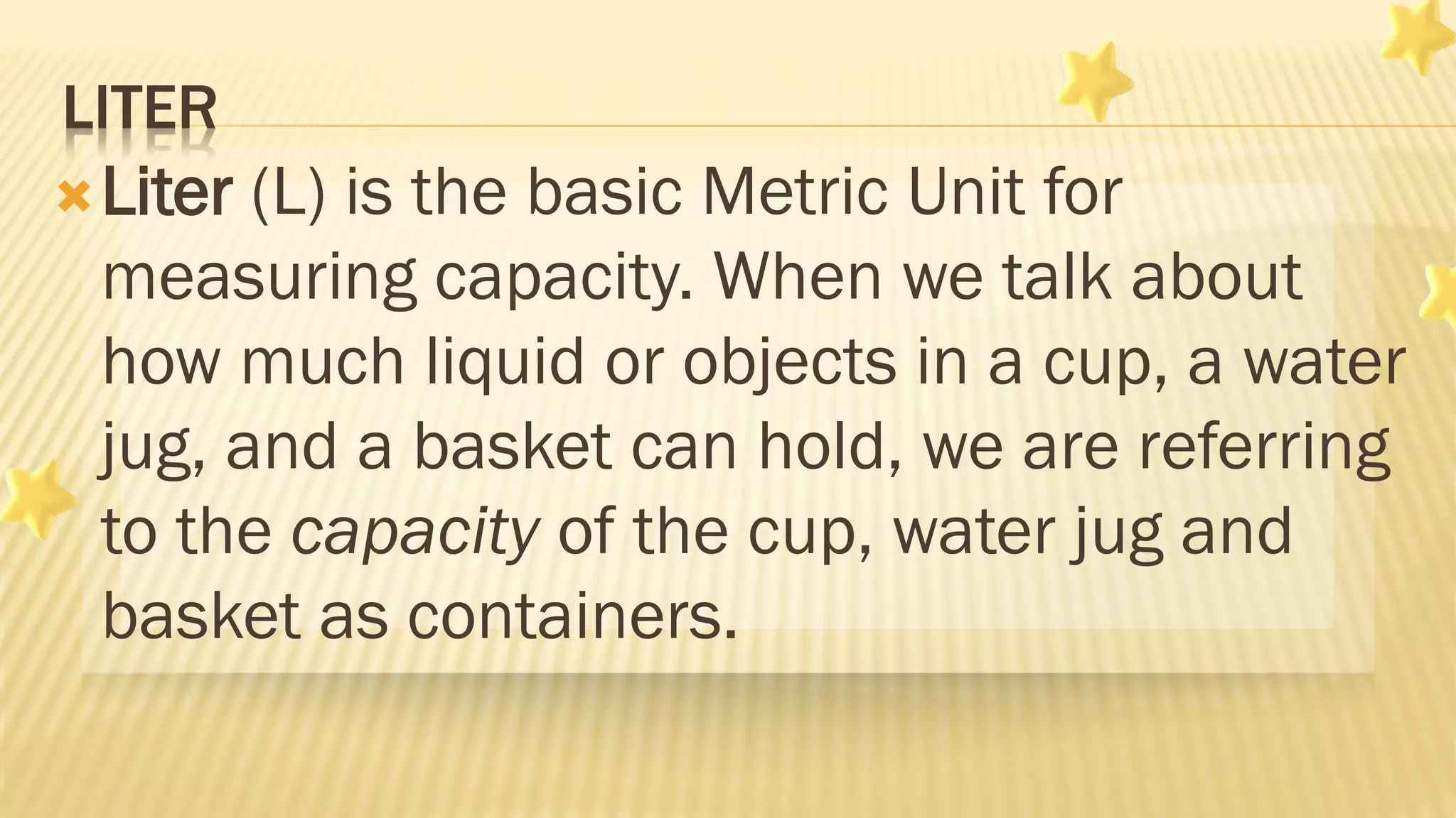 LITER
Liter (L) is the basic Metric Unit for
measuring capacity. When we talk about
how much liquid or objects in a cup, a water
jug, and a basket can hold, we are referring
to the capacity of the cup, water jug and
basket as containers.
 