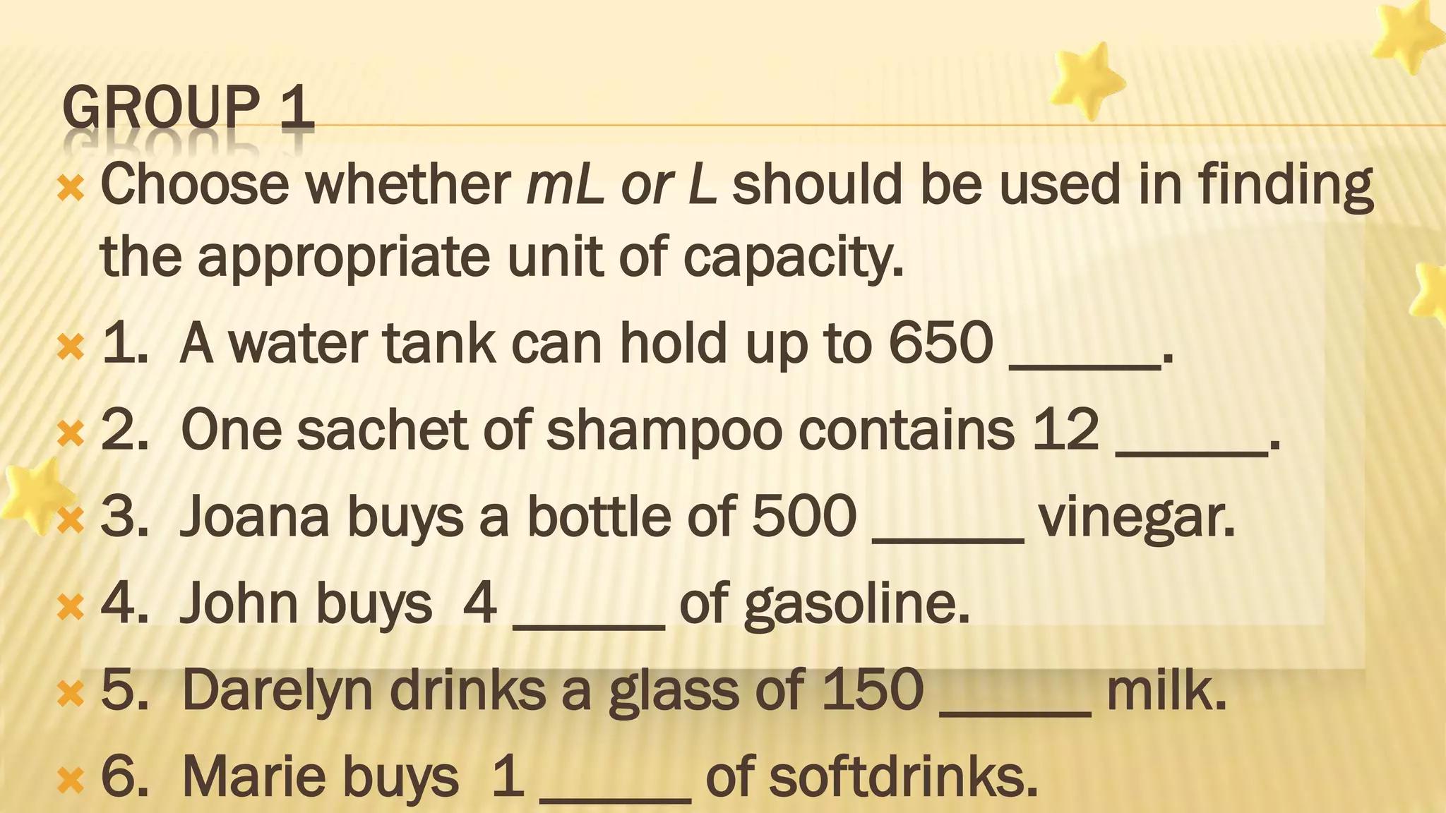 GROUP 1
 Choose whether mL or L should be used in finding
the appropriate unit of capacity.
 1. A water tank can hold up to 650 _____.
 2. One sachet of shampoo contains 12 _____.
 3. Joana buys a bottle of 500 _____ vinegar.
 4. John buys 4 _____ of gasoline.
 5. Darelyn drinks a glass of 150 _____ milk.
 6. Marie buys 1 _____ of softdrinks.
 
