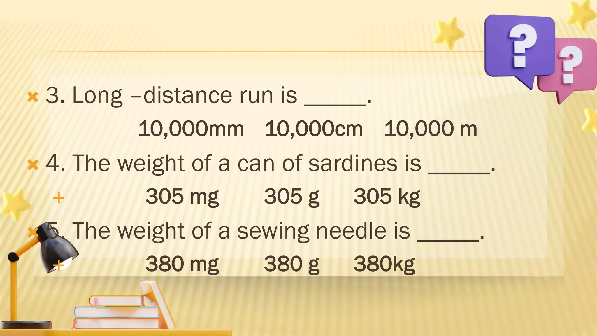  3. Long –distance run is _____.
10,000mm 10,000cm 10,000 m
 4. The weight of a can of sardines is _____.
 305 mg 305 g 305 kg
 5. The weight of a sewing needle is _____.
 380 mg 380 g 380kg
 