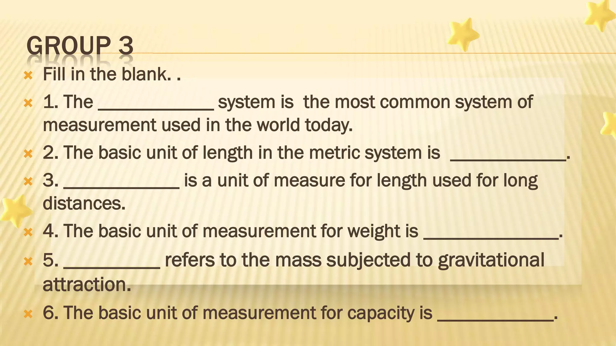 GROUP 3
 Fill in the blank. .
 1. The ____________ system is the most common system of
measurement used in the world today.
 2. The basic unit of length in the metric system is ____________.
 3. ____________ is a unit of measure for length used for long
distances.
 4. The basic unit of measurement for weight is ______________.
 5. __________ refers to the mass subjected to gravitational
attraction.
 6. The basic unit of measurement for capacity is ____________.
 