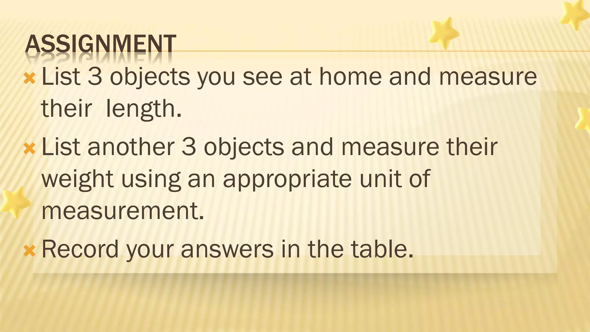 ASSIGNMENT
 List 3 objects you see at home and measure
their length.
 List another 3 objects and measure their
weight using an appropriate unit of
measurement.
 Record your answers in the table.
 