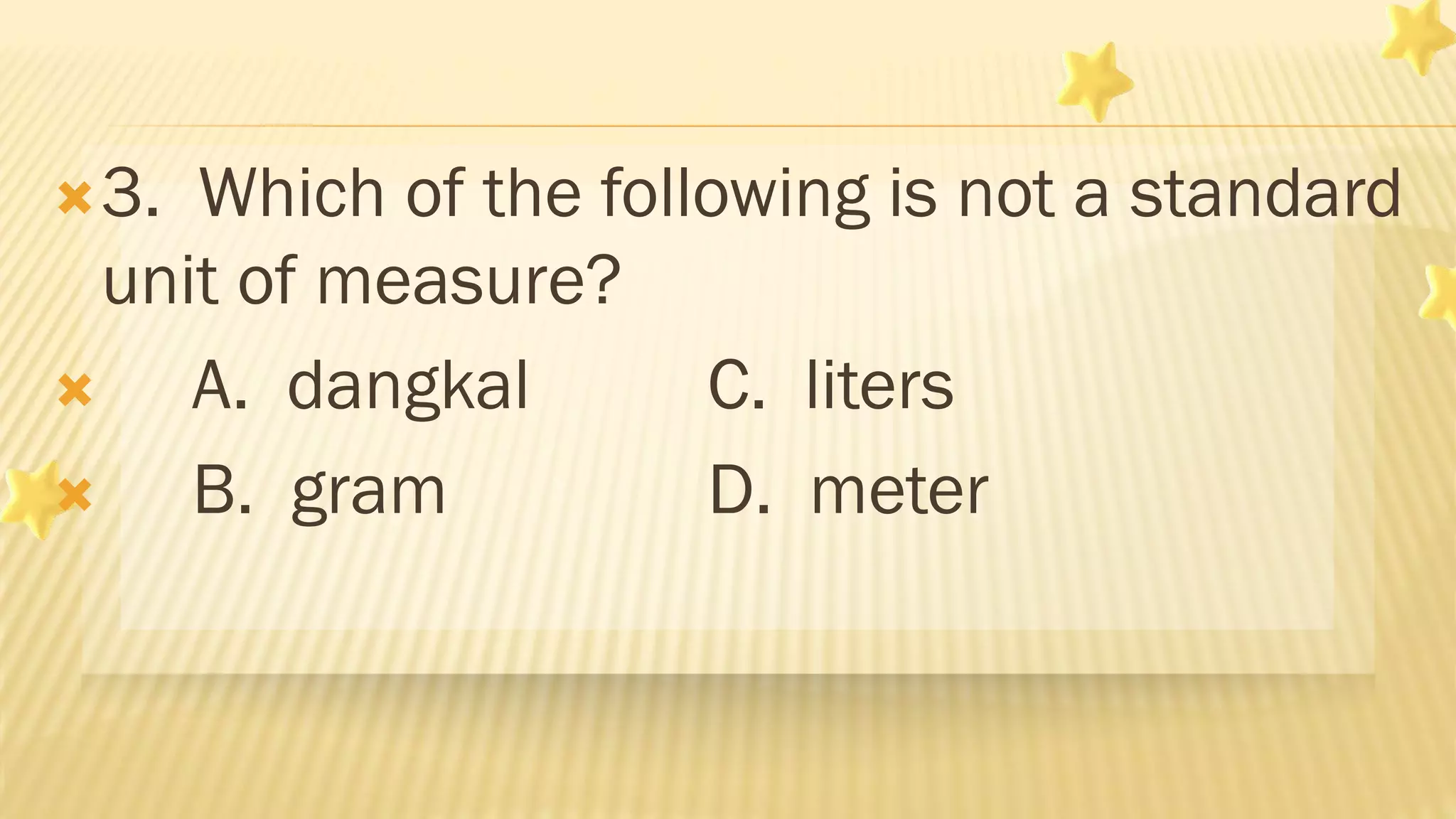 3. Which of the following is not a standard
unit of measure?
 A. dangkal C. liters
 B. gram D. meter
 
