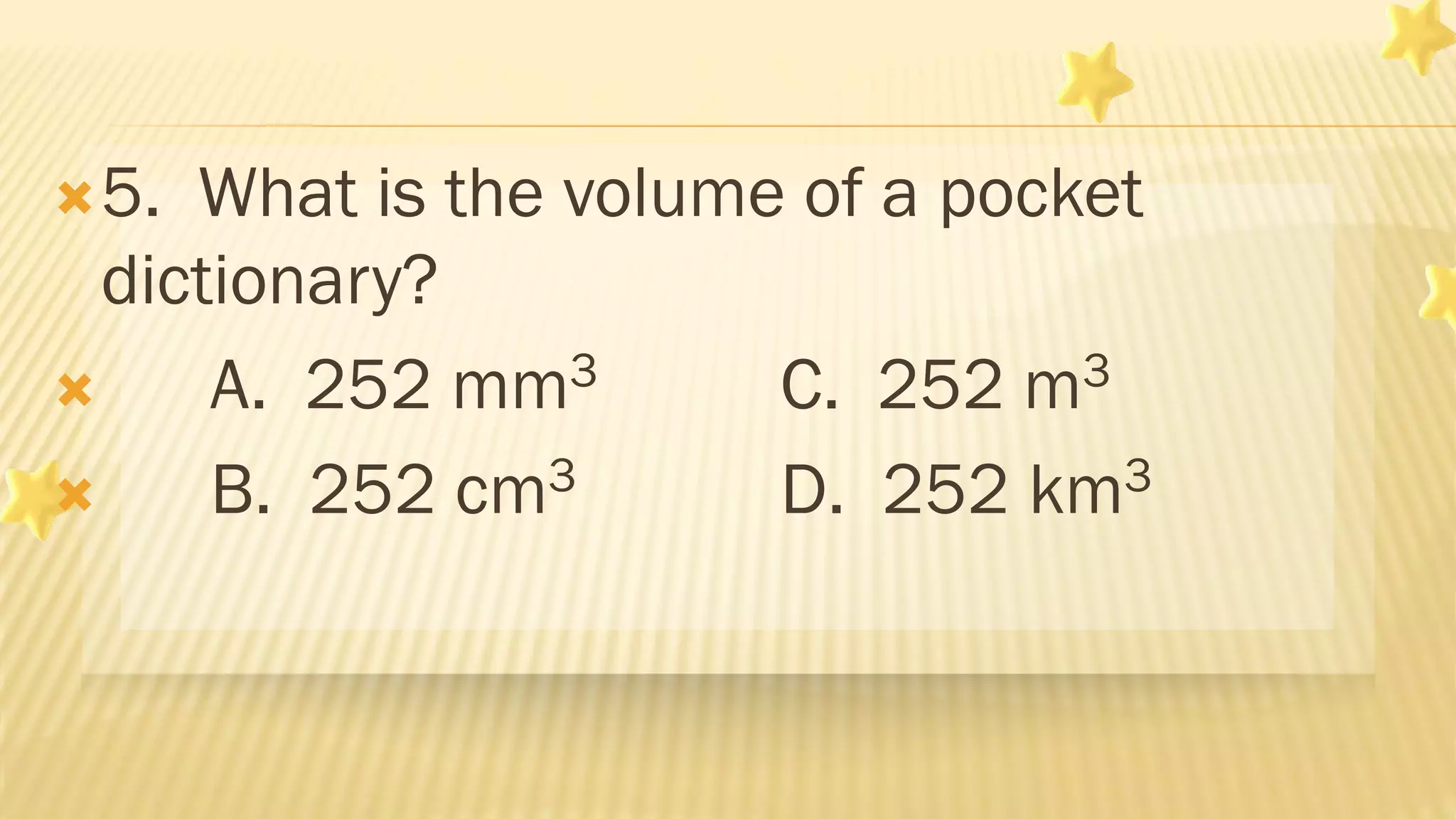 5. What is the volume of a pocket
dictionary?
 A. 252 mm3 C. 252 m3
 B. 252 cm3 D. 252 km3
 