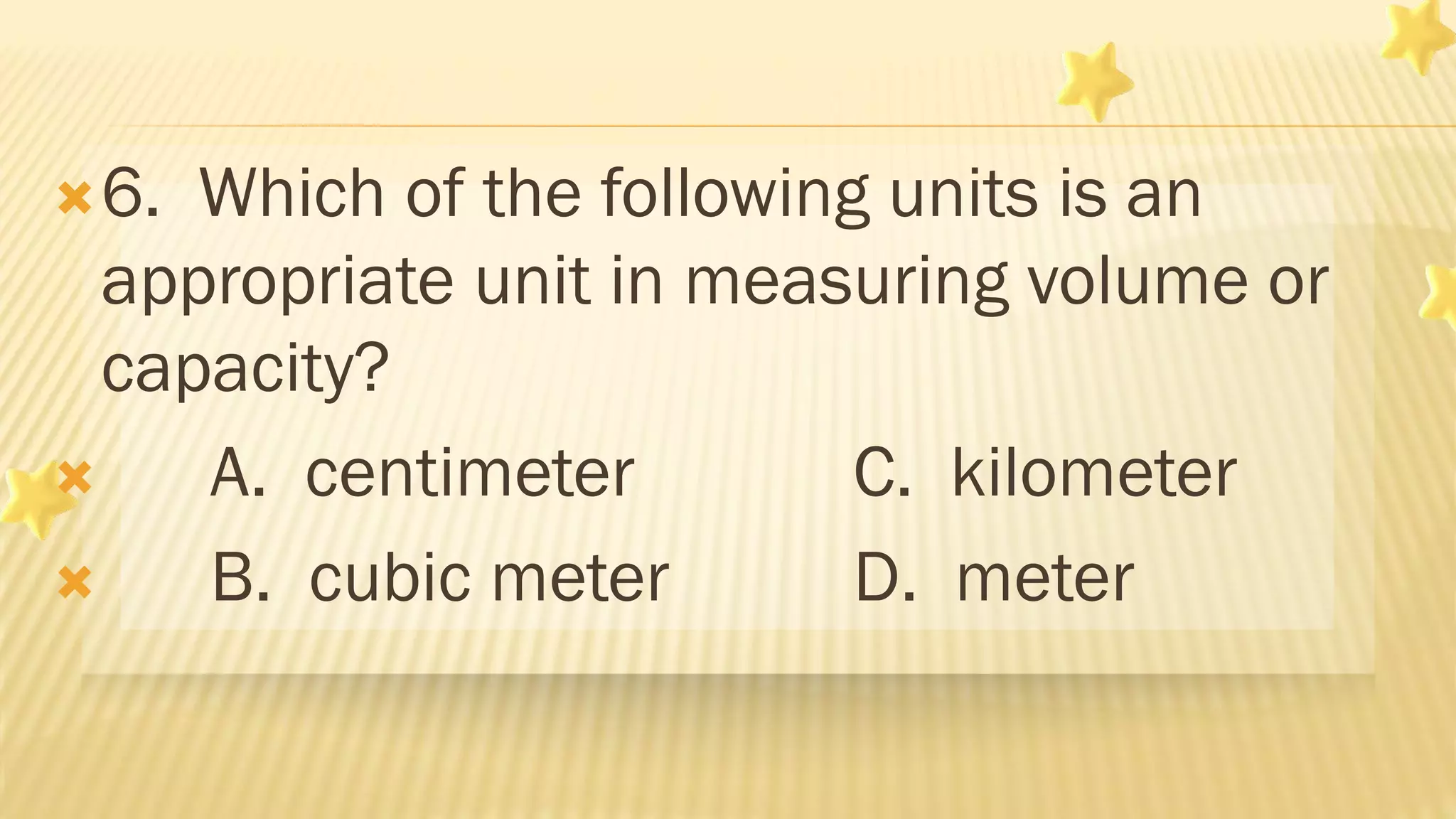 6. Which of the following units is an
appropriate unit in measuring volume or
capacity?
 A. centimeter C. kilometer
 B. cubic meter D. meter
 