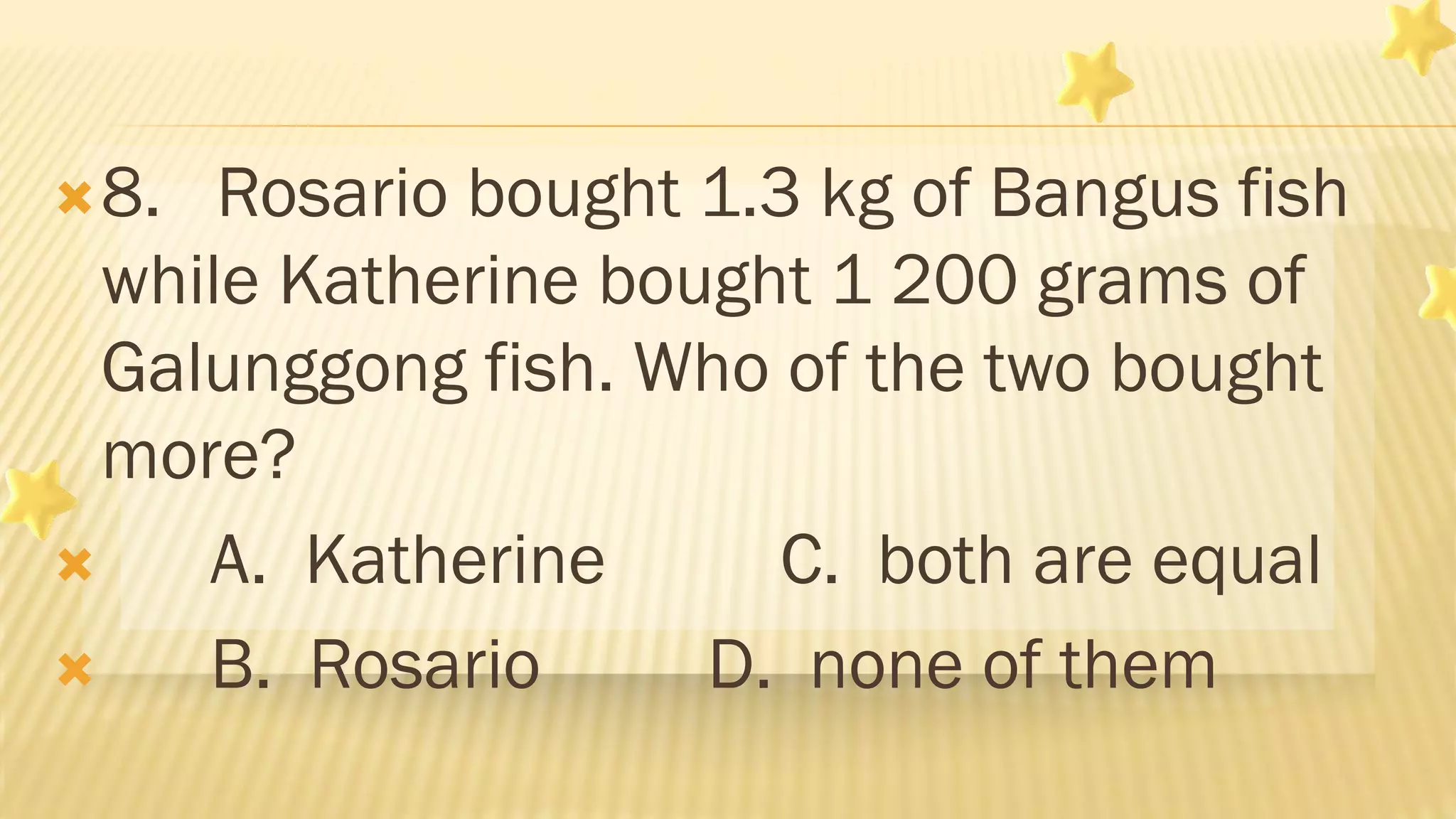 8. Rosario bought 1.3 kg of Bangus fish
while Katherine bought 1 200 grams of
Galunggong fish. Who of the two bought
more?
 A. Katherine C. both are equal
 B. Rosario D. none of them
 