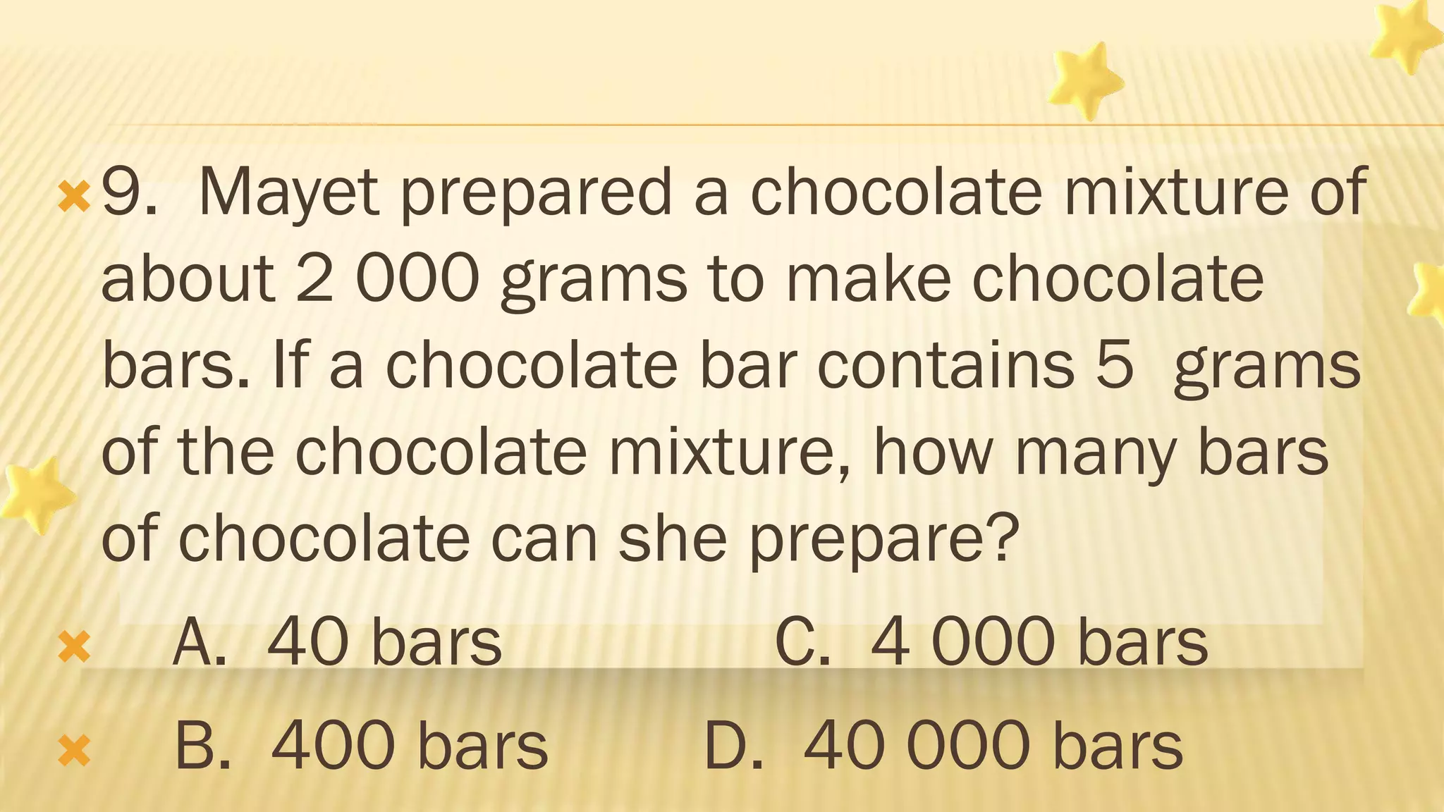 9. Mayet prepared a chocolate mixture of
about 2 000 grams to make chocolate
bars. If a chocolate bar contains 5 grams
of the chocolate mixture, how many bars
of chocolate can she prepare?
 A. 40 bars C. 4 000 bars
 B. 400 bars D. 40 000 bars
 