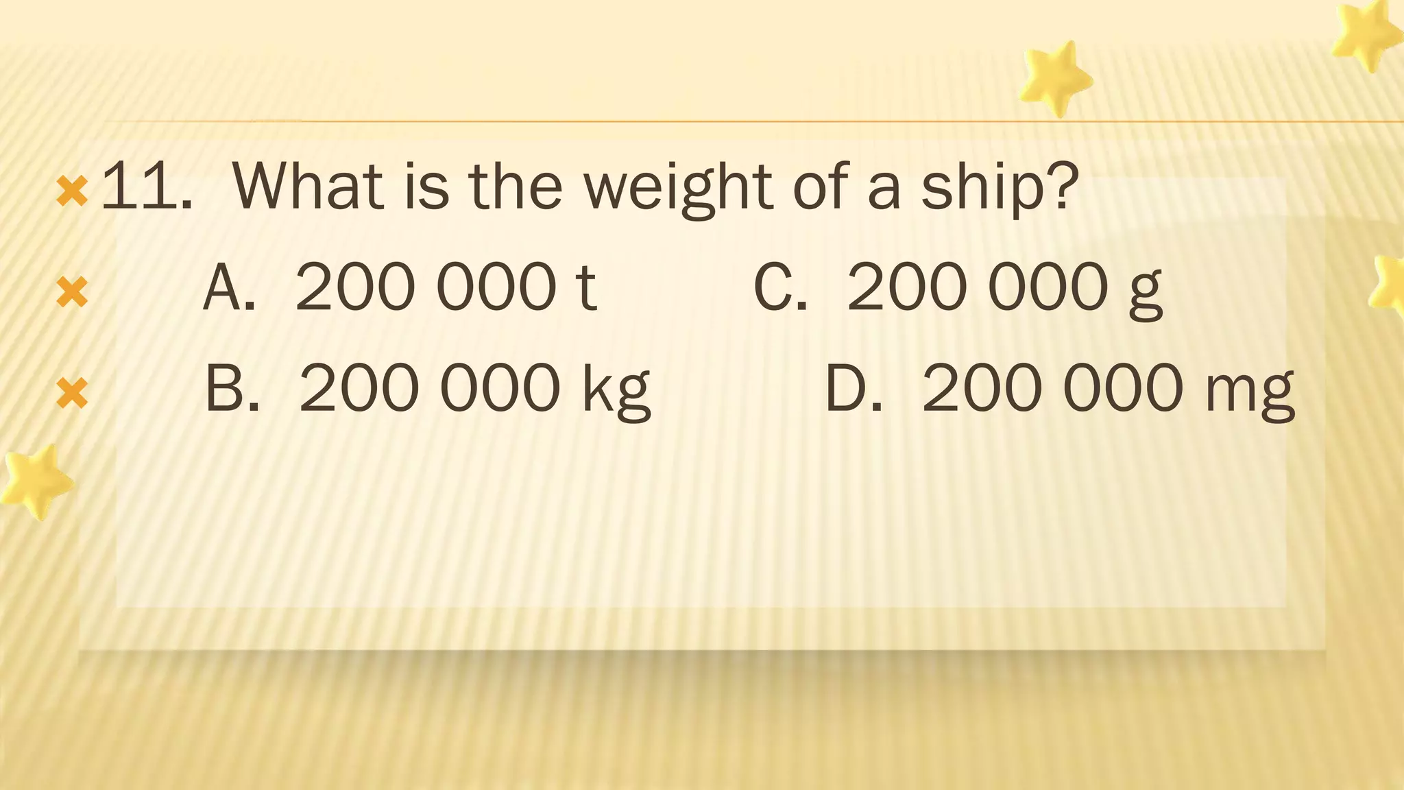 11. What is the weight of a ship?
 A. 200 000 t C. 200 000 g
 B. 200 000 kg D. 200 000 mg
 