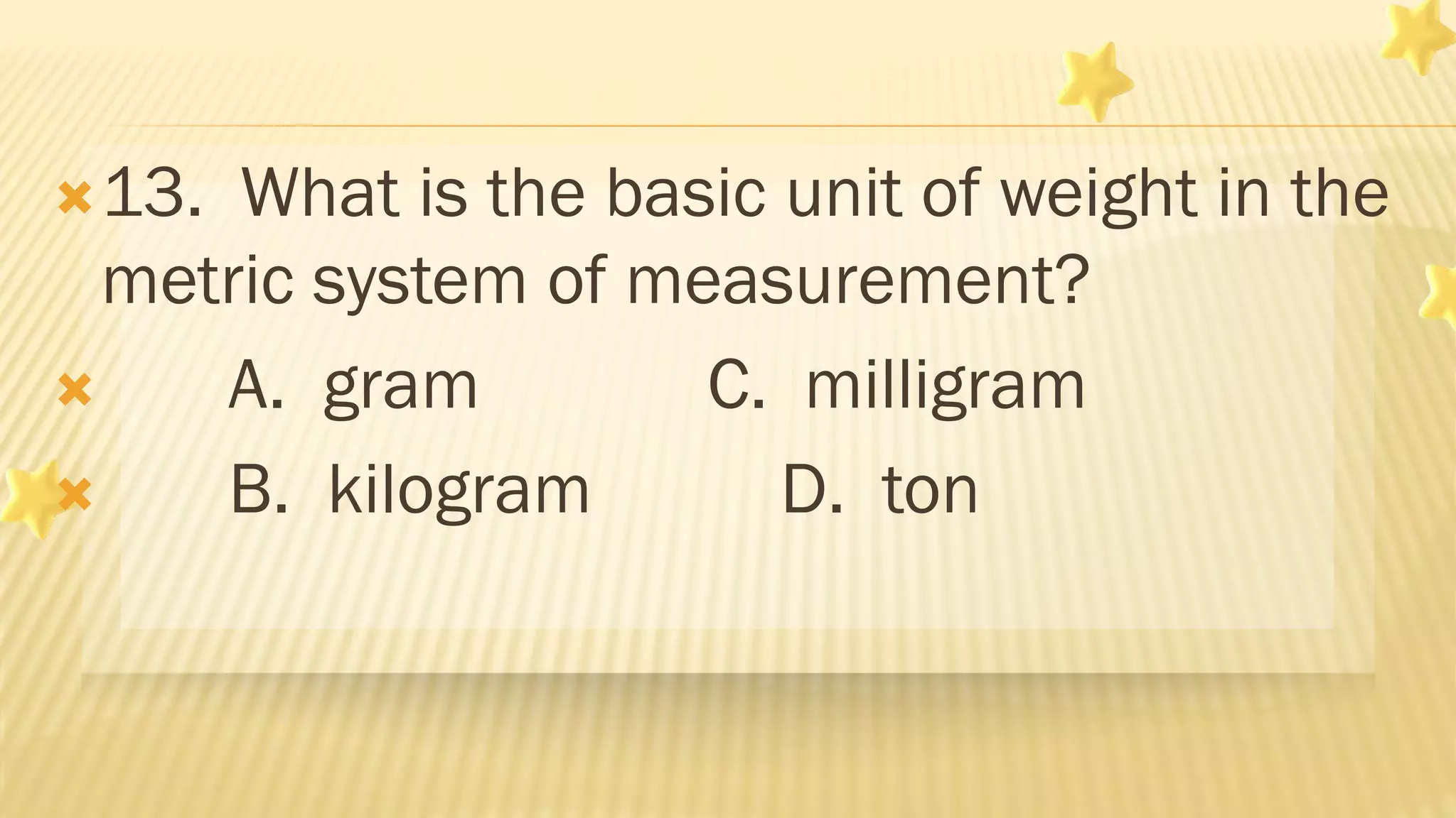 13. What is the basic unit of weight in the
metric system of measurement?
 A. gram C. milligram
 B. kilogram D. ton
 