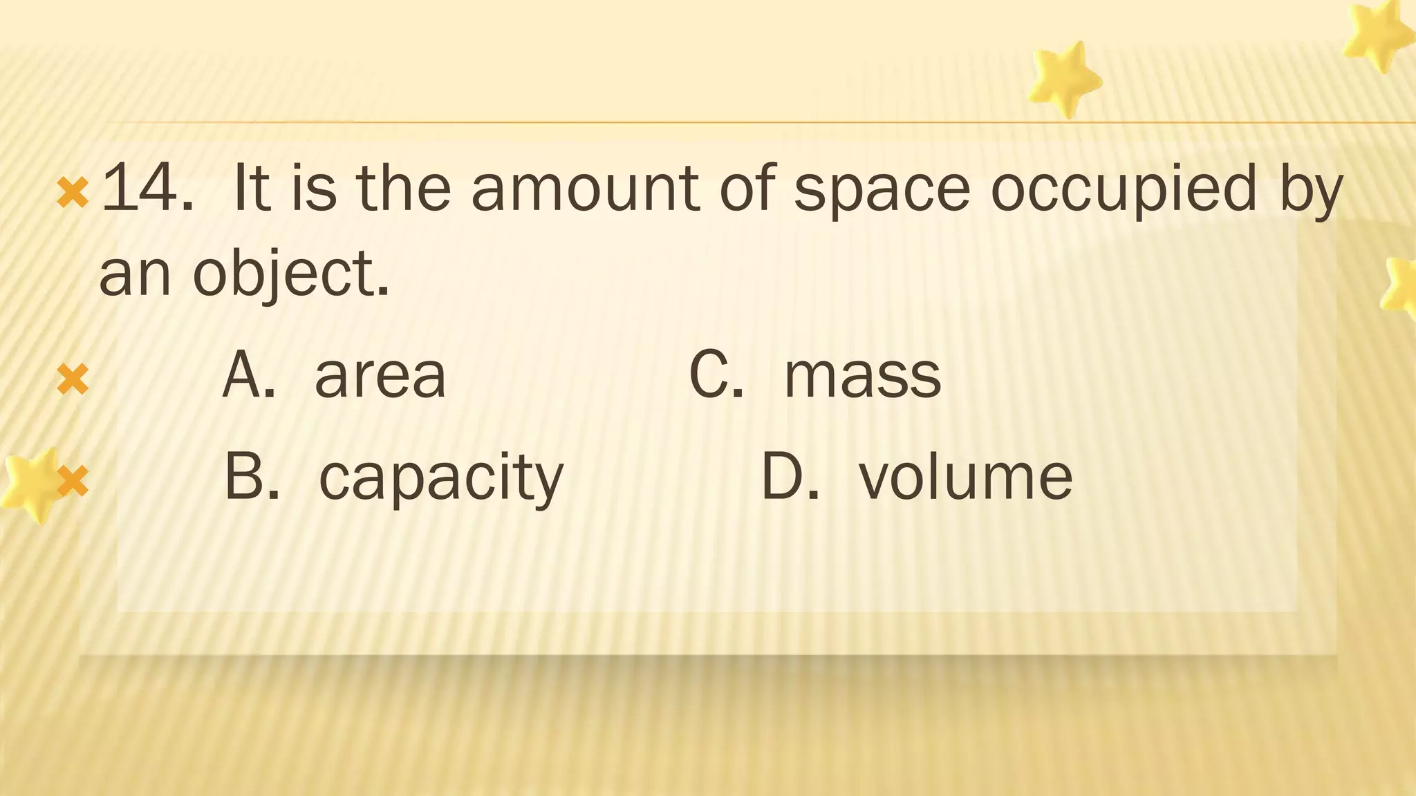 14. It is the amount of space occupied by
an object.
 A. area C. mass
 B. capacity D. volume
 
