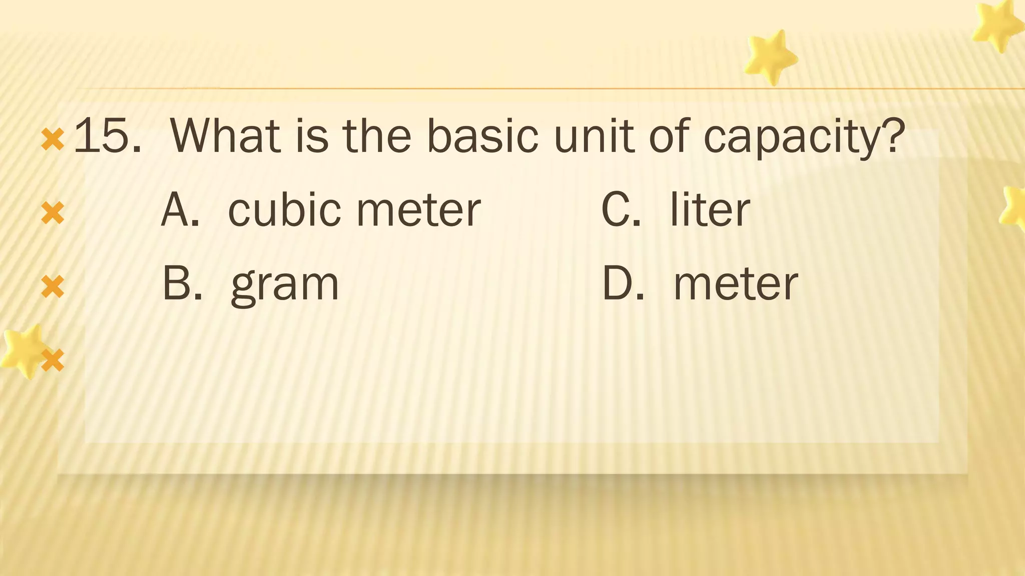 15. What is the basic unit of capacity?
 A. cubic meter C. liter
 B. gram D. meter

 