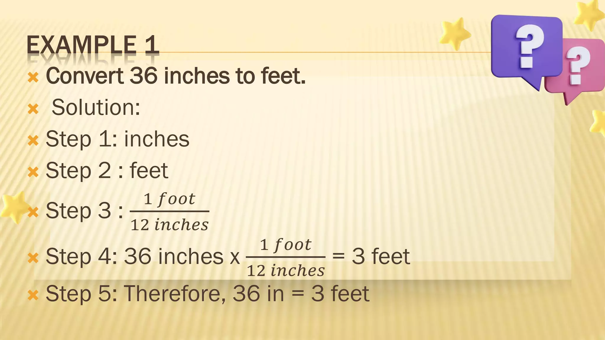  Convert 36 inches to feet.
 Solution:
 Step 1: inches
 Step 2 : feet
 Step 3 :
1 𝑓𝑜𝑜𝑡
12 𝑖𝑛𝑐ℎ𝑒𝑠
 Step 4: 36 inches x
1 𝑓𝑜𝑜𝑡
12 𝑖𝑛𝑐ℎ𝑒𝑠
= 3 feet
 Step 5: Therefore, 36 in = 3 feet
EXAMPLE 1
 