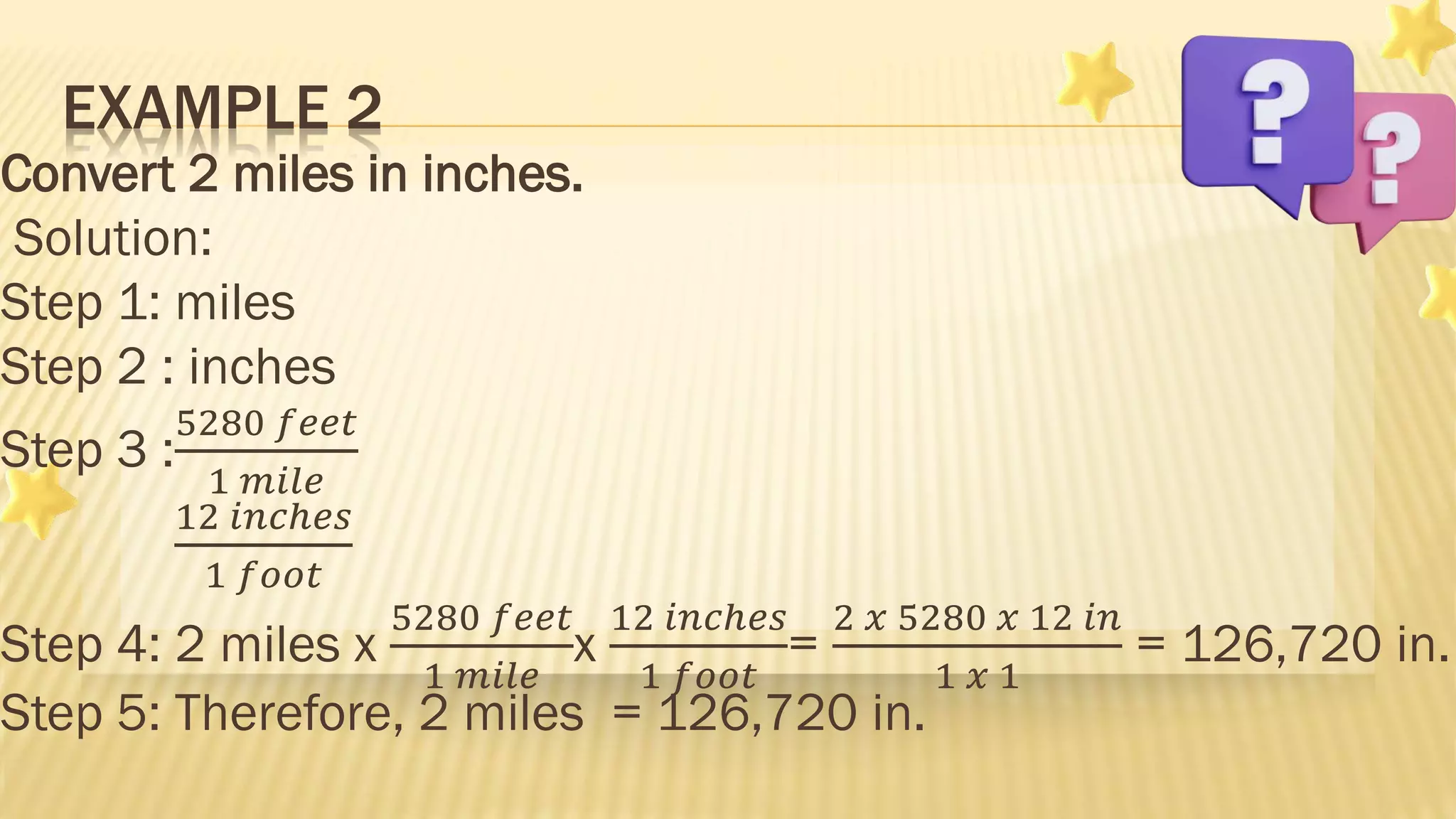 Convert 2 miles in inches.
Solution:
Step 1: miles
Step 2 : inches
Step 3 :
5280 𝑓𝑒𝑒𝑡
1 𝑚𝑖𝑙𝑒
12 𝑖𝑛𝑐ℎ𝑒𝑠
1 𝑓𝑜𝑜𝑡
Step 4: 2 miles x
5280 𝑓𝑒𝑒𝑡
1 𝑚𝑖𝑙𝑒
x
12 𝑖𝑛𝑐ℎ𝑒𝑠
1 𝑓𝑜𝑜𝑡
=
2 𝑥 5280 𝑥 12 𝑖𝑛
1 𝑥 1
= 126,720 in.
Step 5: Therefore, 2 miles = 126,720 in.
EXAMPLE 2
 
