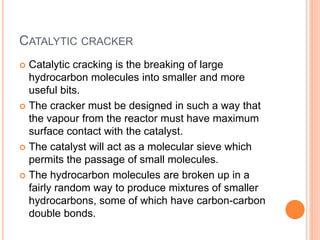 CATALYTIC CRACKER
 Catalytic cracking is the breaking of large
hydrocarbon molecules into smaller and more
useful bits.
 The cracker must be designed in such a way that
the vapour from the reactor must have maximum
surface contact with the catalyst.
 The catalyst will act as a molecular sieve which
permits the passage of small molecules.
 The hydrocarbon molecules are broken up in a
fairly random way to produce mixtures of smaller
hydrocarbons, some of which have carbon-carbon
double bonds.
 