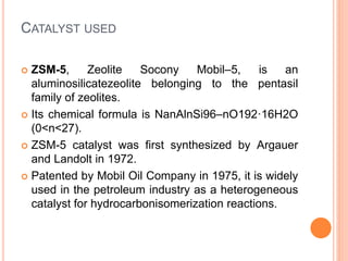 CATALYST USED
 ZSM-5, Zeolite Socony Mobil–5, is an
aluminosilicatezeolite belonging to the pentasil
family of zeolites.
 Its chemical formula is NanAlnSi96–nO192·16H2O
(0<n<27).
 ZSM-5 catalyst was first synthesized by Argauer
and Landolt in 1972.
 Patented by Mobil Oil Company in 1975, it is widely
used in the petroleum industry as a heterogeneous
catalyst for hydrocarbonisomerization reactions.
 