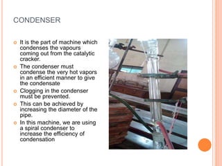 CONDENSER
 It is the part of machine which
condenses the vapours
coming out from the catalytic
cracker.
 The condenser must
condense the very hot vapors
in an efficient manner to give
the condensate
 Clogging in the condenser
must be prevented.
 This can be achieved by
increasing the diameter of the
pipe.
 In this machine, we are using
a spiral condenser to
increase the efficiency of
condensation
 