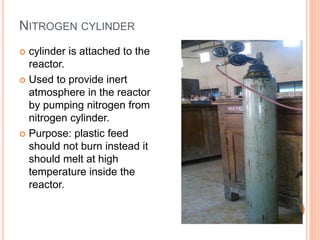 NITROGEN CYLINDER
 cylinder is attached to the
reactor.
 Used to provide inert
atmosphere in the reactor
by pumping nitrogen from
nitrogen cylinder.
 Purpose: plastic feed
should not burn instead it
should melt at high
temperature inside the
reactor.
 