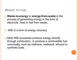 WASTE TO FUEL
 Waste-to-energy or energy-from-waste is the
process of generating energy in the form of
electricity ,heat or fuel from waste.
 WtE is a form of energy recovery.
 Most WtE processes produce energy directly
through combustion, or produce a combustible fuel
commodity, such as methane, methanol, ethanol or
synthetic fuels.
 