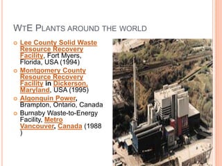 WTE PLANTS AROUND THE WORLD
 Lee County Solid Waste
Resource Recovery
Facility, Fort Myers,
Florida, USA (1994)
 Montgomery County
Resource Recovery
Facility in Dickerson,
Maryland, USA (1995)
 Algonquin Power,
Brampton, Ontario, Canada
 Burnaby Waste-to-Energy
Facility, Metro
Vancouver, Canada (1988
)
 