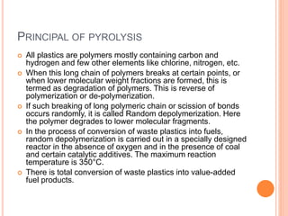 PRINCIPAL OF PYROLYSIS
 All plastics are polymers mostly containing carbon and
hydrogen and few other elements like chlorine, nitrogen, etc.
 When this long chain of polymers breaks at certain points, or
when lower molecular weight fractions are formed, this is
termed as degradation of polymers. This is reverse of
polymerization or de-polymerization.
 If such breaking of long polymeric chain or scission of bonds
occurs randomly, it is called Random depolymerization. Here
the polymer degrades to lower molecular fragments.
 In the process of conversion of waste plastics into fuels,
random depolymerization is carried out in a specially designed
reactor in the absence of oxygen and in the presence of coal
and certain catalytic additives. The maximum reaction
temperature is 350°C.
 There is total conversion of waste plastics into value-added
fuel products.
 