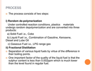 PROCESS
 The process consists of two steps:
i) Random de-polymerization
Under controlled reaction conditions, plastics materials
undergo random depolymerization and are converted into three
products:
a) Solid Fuel i.e., Coke
b) Liquid Fuel i.e., Combination of Gasoline, Kerosene,
Diesel and Lube Oil
c) Gaseous Fuel i.e., LPG range gas
ii) Fractional Distillation
 Separation of various liquid fuels by virtue of the difference in
their boiling points.
 One important factor of the quality of the liquid fuel is that the
sulphur content is less than 0.002ppm which is much lower
than the level found in regular fuel.
 