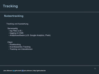 Tracking

 Nutzertracking

    Tracking und Auswertung

      Serverseitig
       - log Files (z.B.)
       - logging im CMS
       - Analyticssoftware (z.B. Google Analytics, Piwik)


      Client
       - Pixeltracking
       - Eventbasiertes Tracking
       - Tracking von Interaktionen




                                                                      15
Jens Altmann |   gefruckelt |   jens.altmann | http://gefruckelt.de
 