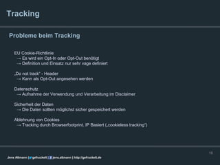 Tracking

 Probleme beim Tracking

    EU Cookie-Richtlinie
     → Es wird ein Opt-In oder Opt-Out benötigt
     → Definition und Einsatz nur sehr vage definiert

    „Do not track“ - Header
     → Kann als Opt-Out angesehen werden

    Datenschutz
     → Aufnahme der Verwendung und Verarbeitung im Disclaimer

    Sicherheit der Daten
     → Die Daten sollten möglichst sicher gespeichert werden

    Ablehnung von Cookies
     → Tracking durch Browserfootprint, IP Basiert („cookieless tracking“)




                                                                             16
Jens Altmann |   gefruckelt |   jens.altmann | http://gefruckelt.de
 