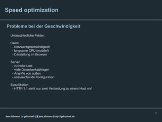 Speed optimization

 Probleme bei der Geschwindigkeit
    Unterschiedliche Felder:

    Client
     - Netzwerkgeschwindigkeit
     - langsame CPU (mobile!)
     - Darstellung im Browser

    Server
     - zu hohe Last
     - viele Datenbankabfragen
     - Angriffe von außen
     - unzureichende Konfiguration

    Spezifikation
     - HTTP/1.1 sieht nur zwei Verbindung zu einem Host vor!




                                                                      5
Jens Altmann |   gefruckelt |   jens.altmann | http://gefruckelt.de
 