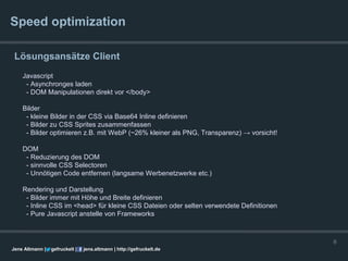 Speed optimization

 Lösungsansätze Client
    Javascript
     - Asynchronges laden
     - DOM Manipulationen direkt vor </body>

    Bilder
     - kleine Bilder in der CSS via Base64 Inline definieren
     - Bilder zu CSS Sprites zusammenfassen
     - Bilder optimieren z.B. mit WebP (~26% kleiner als PNG, Transparenz) → vorsicht!

    DOM
     - Reduzierung des DOM
     - sinnvolle CSS Selectoren
     - Unnötigen Code entfernen (langsame Werbenetzwerke etc.)

    Rendering und Darstellung
     - Bilder immer mit Höhe und Breite definieren
     - Inline CSS im <head> für kleine CSS Dateien oder selten verwendete Definitionen
     - Pure Javascript anstelle von Frameworks



                                                                                         6
Jens Altmann |   gefruckelt |   jens.altmann | http://gefruckelt.de
 