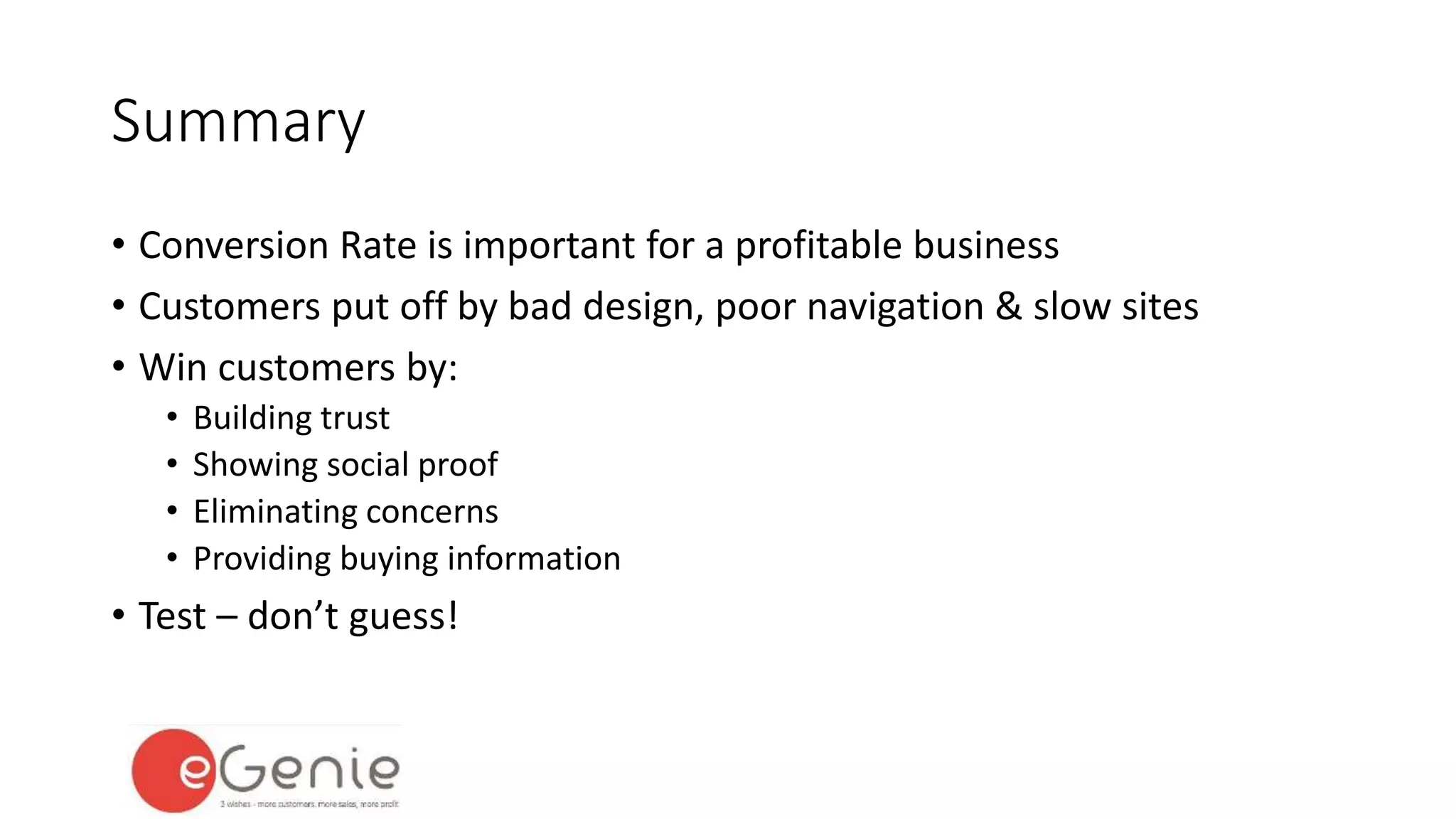 Summary 
• Conversion Rate is important for a profitable business 
• Customers put off by bad design, poor navigation & slow sites 
• Win customers by: 
• Building trust 
• Showing social proof 
• Eliminating concerns 
• Providing buying information 
• Test – don’t guess! 
 