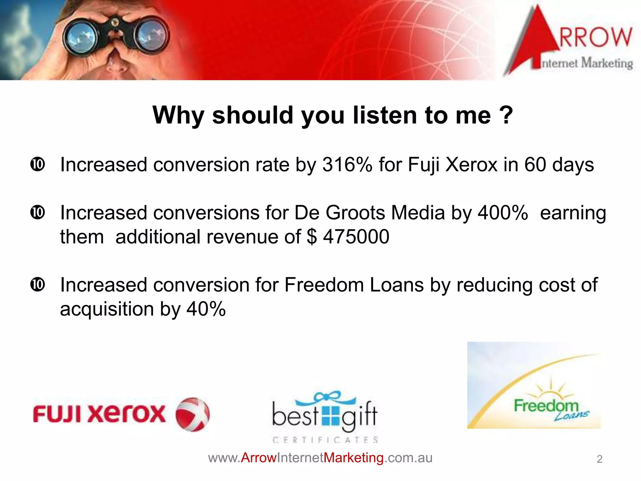 www.ArrowInternetMarketing.com.au
Why should you listen to me ?
2
 Increased conversion rate by 316% for Fuji Xerox in 60 days
 Increased conversions for De Groots Media by 400% earning
them additional revenue of $ 475000
 Increased conversion for Freedom Loans by reducing cost of
acquisition by 40%
 