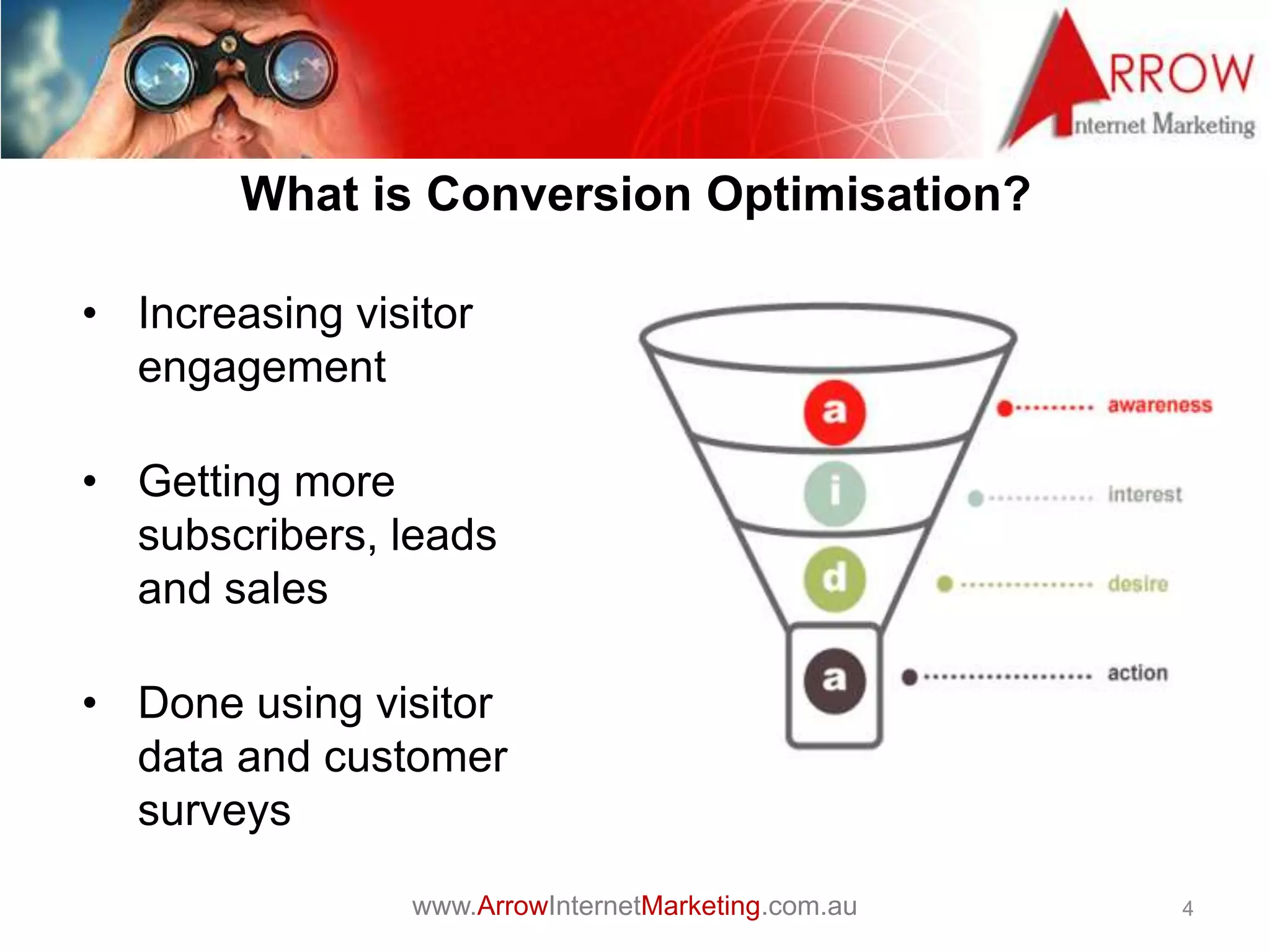 www.ArrowInternetMarketing.com.au
Optimisation
• Increasing visitor
engagement
• Getting more
subscribers, leads
and sales
• Done using visitor
data and customer
surveys
4
What is Conversion Optimisation?
 